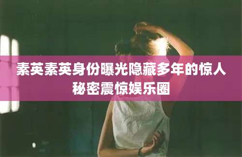 素英素英身份曝光隐藏多年的惊人秘密震惊娱乐圈