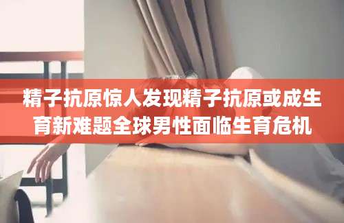 精子抗原惊人发现精子抗原或成生育新难题全球男性面临生育危机