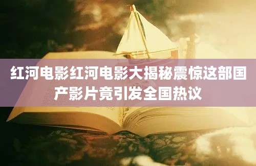 红河电影红河电影大揭秘震惊这部国产影片竟引发全国热议