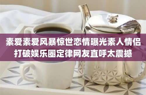 素爱素爱风暴惊世恋情曝光素人情侣打破娱乐圈定律网友直呼太震撼