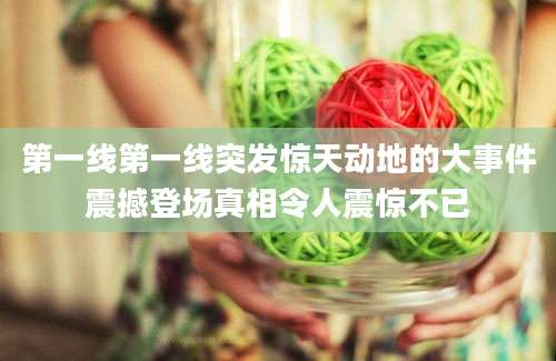 第一线第一线突发惊天动地的大事件震撼登场真相令人震惊不已
