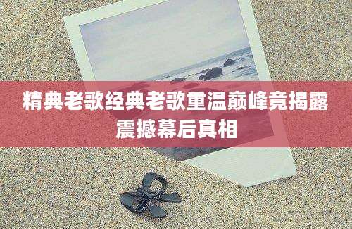 精典老歌经典老歌重温巅峰竟揭露震撼幕后真相