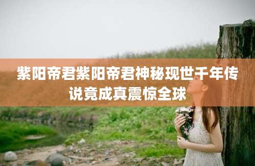 紫阳帝君紫阳帝君神秘现世千年传说竟成真震惊全球