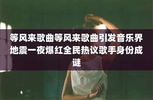 等风来歌曲等风来歌曲引发音乐界地震一夜爆红全民热议歌手身份成谜