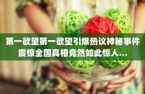 第一欲望第一欲望引爆热议神秘事件震惊全国真相竟然如此惊人...