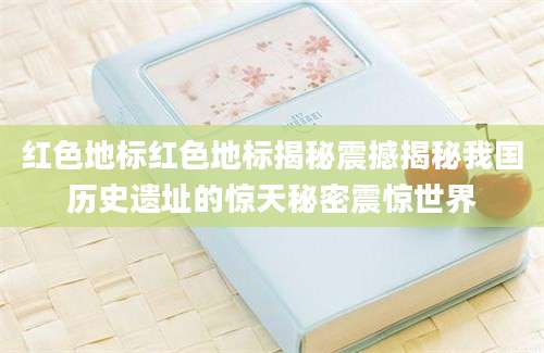 红色地标红色地标揭秘震撼揭秘我国历史遗址的惊天秘密震惊世界