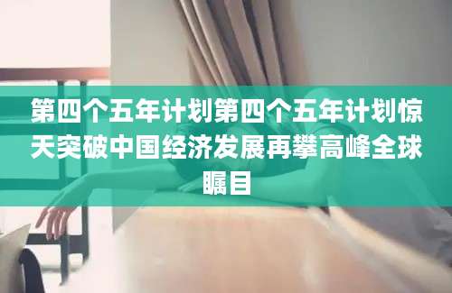 第四个五年计划第四个五年计划惊天突破中国经济发展再攀高峰全球瞩目
