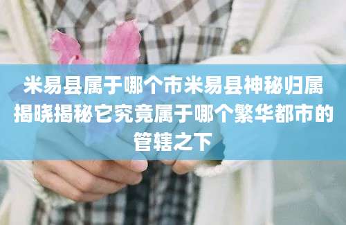 米易县属于哪个市米易县神秘归属揭晓揭秘它究竟属于哪个繁华都市的管辖之下