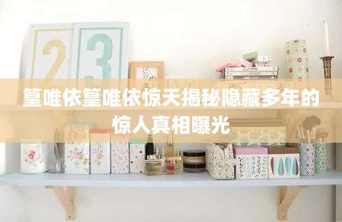 篁唯依篁唯依惊天揭秘隐藏多年的惊人真相曝光
