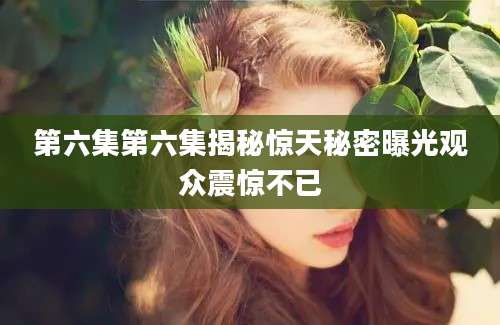 第六集第六集揭秘惊天秘密曝光观众震惊不已
