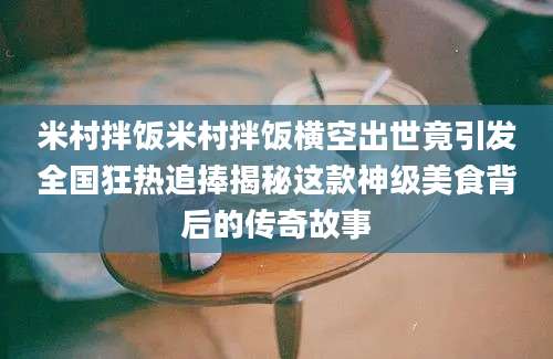 米村拌饭米村拌饭横空出世竟引发全国狂热追捧揭秘这款神级美食背后的传奇故事