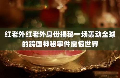 红老外红老外身份揭秘一场轰动全球的跨国神秘事件震惊世界