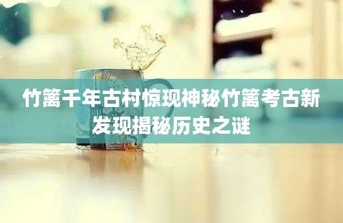 竹篱千年古村惊现神秘竹篱考古新发现揭秘历史之谜