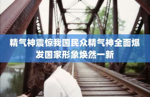 精气神震惊我国民众精气神全面爆发国家形象焕然一新
