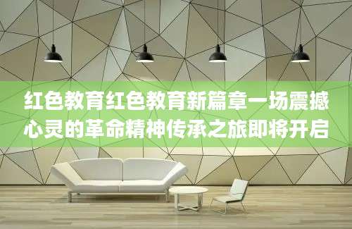 红色教育红色教育新篇章一场震撼心灵的革命精神传承之旅即将开启