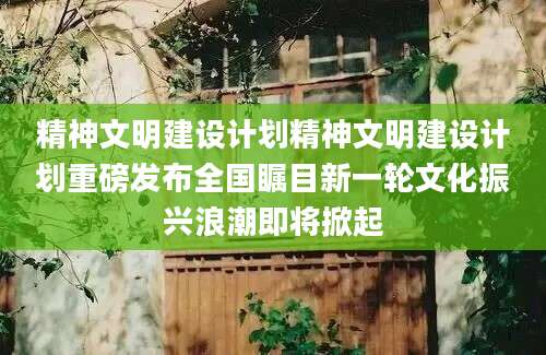 精神文明建设计划精神文明建设计划重磅发布全国瞩目新一轮文化振兴浪潮即将掀起