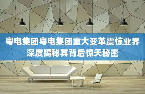 粤电集团粤电集团重大变革震惊业界深度揭秘其背后惊天秘密