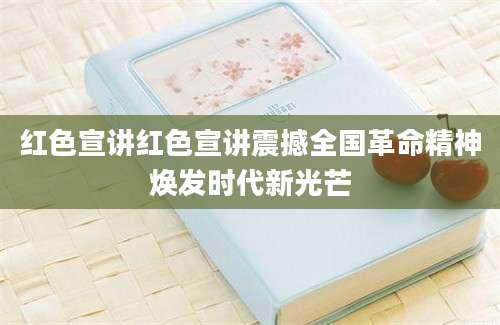 红色宣讲红色宣讲震撼全国革命精神焕发时代新光芒
