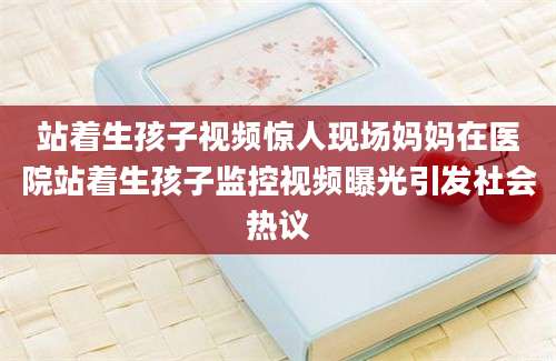 站着生孩子视频惊人现场妈妈在医院站着生孩子监控视频曝光引发社会热议