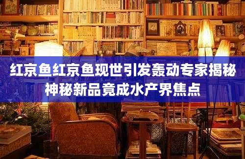 红京鱼红京鱼现世引发轰动专家揭秘神秘新品竟成水产界焦点