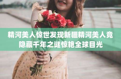 精河美人惊世发现新疆精河美人竟隐藏千年之谜惊艳全球目光
