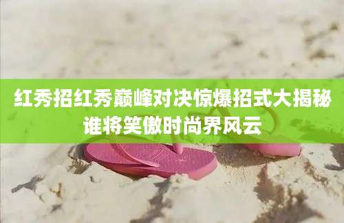 红秀招红秀巅峰对决惊爆招式大揭秘谁将笑傲时尚界风云