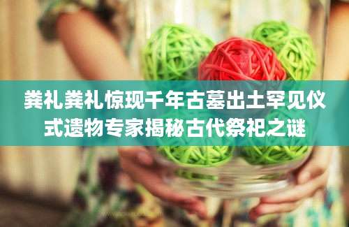 粪礼粪礼惊现千年古墓出土罕见仪式遗物专家揭秘古代祭祀之谜