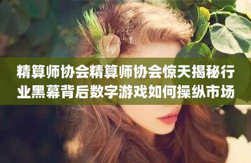 精算师协会精算师协会惊天揭秘行业黑幕背后数字游戏如何操纵市场