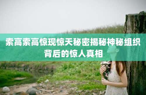 索高索高惊现惊天秘密揭秘神秘组织背后的惊人真相