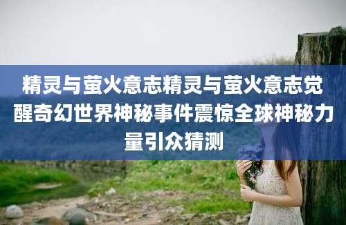 精灵与萤火意志精灵与萤火意志觉醒奇幻世界神秘事件震惊全球神秘力量引众猜测