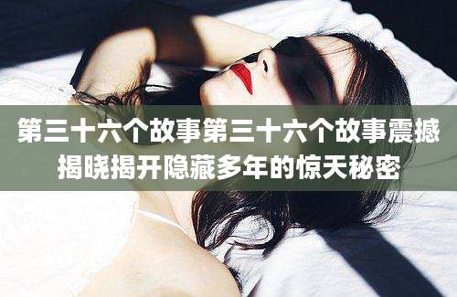 第三十六个故事第三十六个故事震撼揭晓揭开隐藏多年的惊天秘密