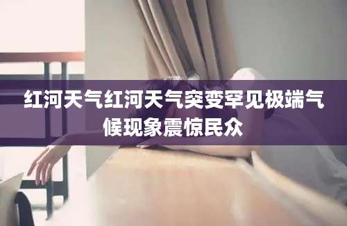 红河天气红河天气突变罕见极端气候现象震惊民众