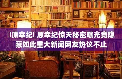 篠原幸纪篠原幸纪惊天秘密曝光竟隐藏如此重大新闻网友热议不止