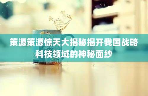 策源策源惊天大揭秘揭开我国战略科技领域的神秘面纱
