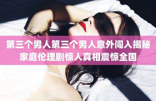 第三个男人第三个男人意外闯入揭秘家庭伦理剧惊人真相震惊全国