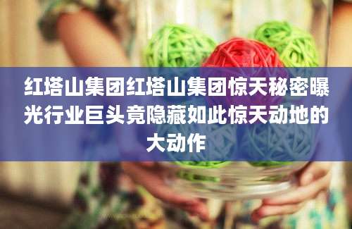红塔山集团红塔山集团惊天秘密曝光行业巨头竟隐藏如此惊天动地的大动作