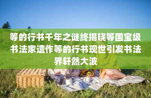 等的行书千年之谜终揭晓等国宝级书法家遗作等的行书现世引发书法界轩然大波