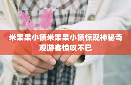 米果果小镇米果果小镇惊现神秘奇观游客惊叹不已
