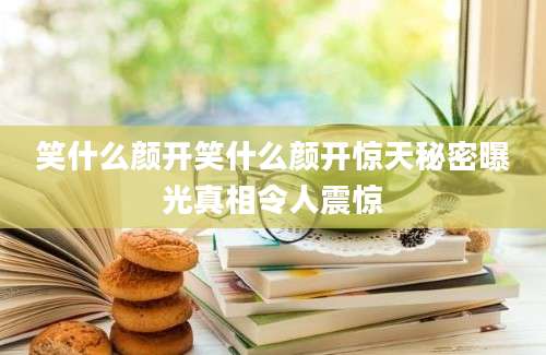 笑什么颜开笑什么颜开惊天秘密曝光真相令人震惊