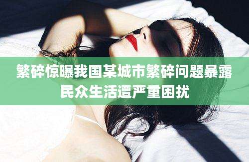 繁碎惊曝我国某城市繁碎问题暴露民众生活遭严重困扰