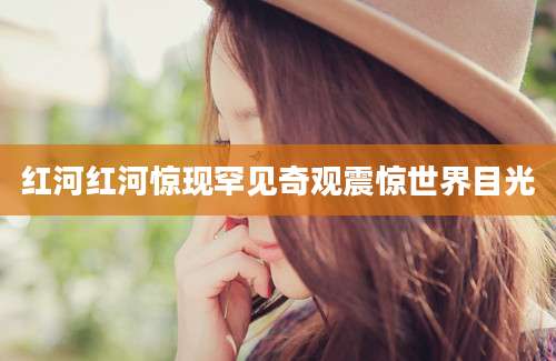 红河红河惊现罕见奇观震惊世界目光