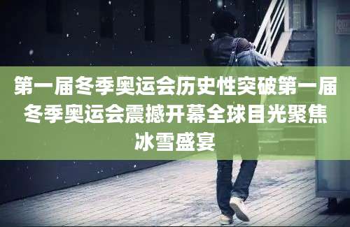 第一届冬季奥运会历史性突破第一届冬季奥运会震撼开幕全球目光聚焦冰雪盛宴
