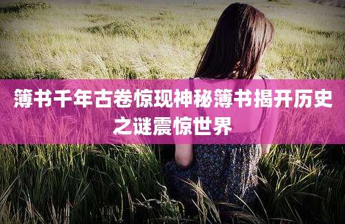 簿书千年古卷惊现神秘簿书揭开历史之谜震惊世界