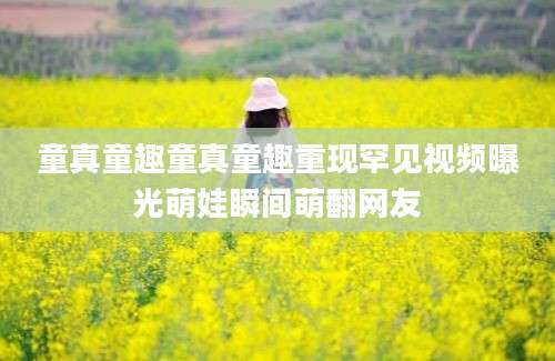 童真童趣童真童趣重现罕见视频曝光萌娃瞬间萌翻网友