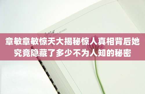 章敏章敏惊天大揭秘惊人真相背后她究竟隐藏了多少不为人知的秘密