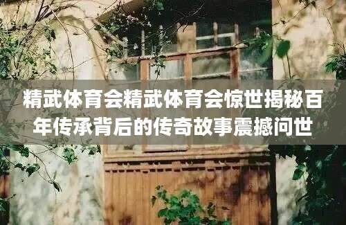 精武体育会精武体育会惊世揭秘百年传承背后的传奇故事震撼问世