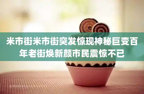 米市街米市街突发惊现神秘巨变百年老街焕新颜市民震惊不已