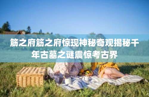 筋之府筋之府惊现神秘奇观揭秘千年古墓之谜震惊考古界