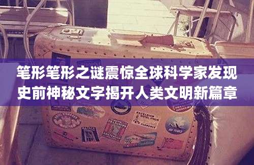 笔形笔形之谜震惊全球科学家发现史前神秘文字揭开人类文明新篇章