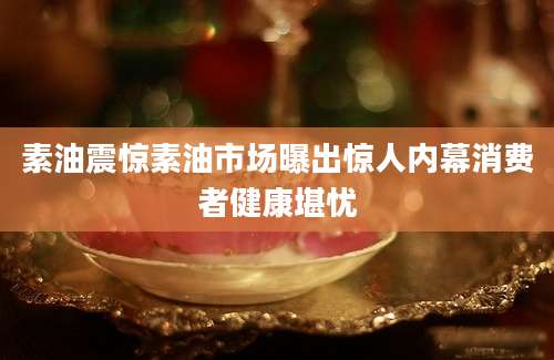 素油震惊素油市场曝出惊人内幕消费者健康堪忧